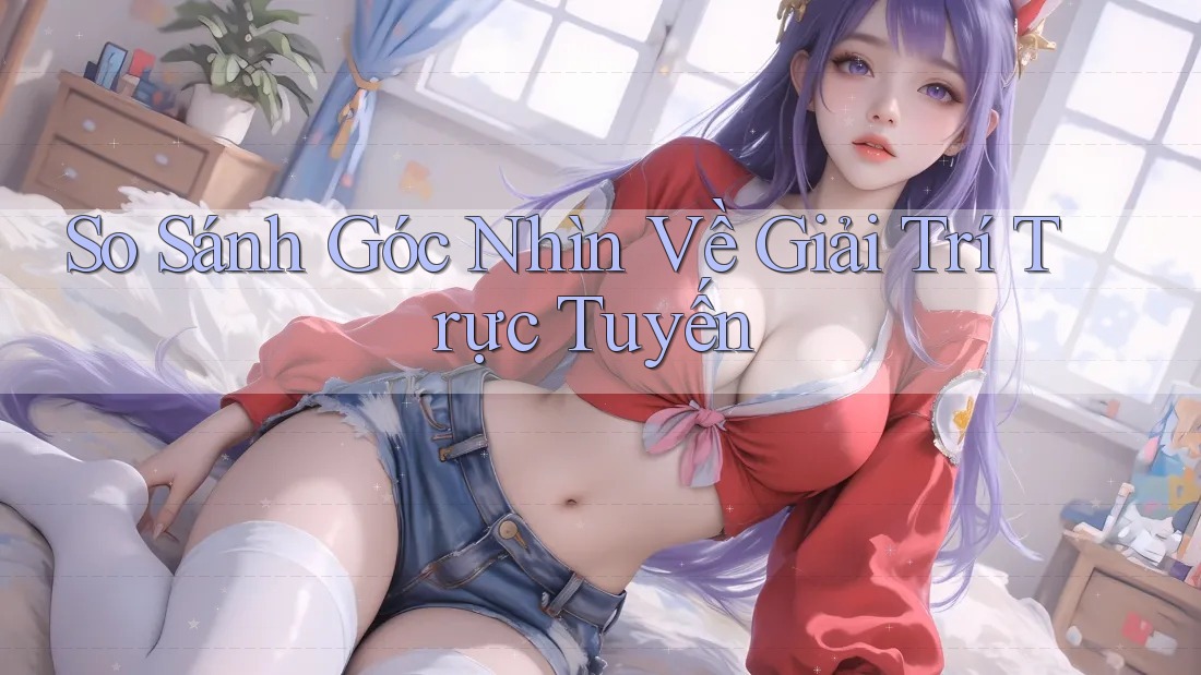 So Sánh Góc Nhìn Về Giải Trí Trực Tuyến