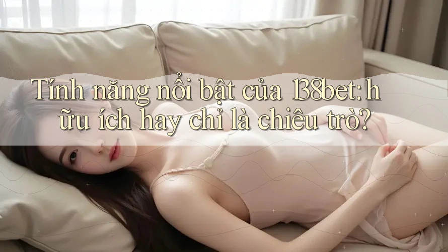 Tính năng nổi bật của 138bet: hữu ích hay chỉ là chiêu trò?