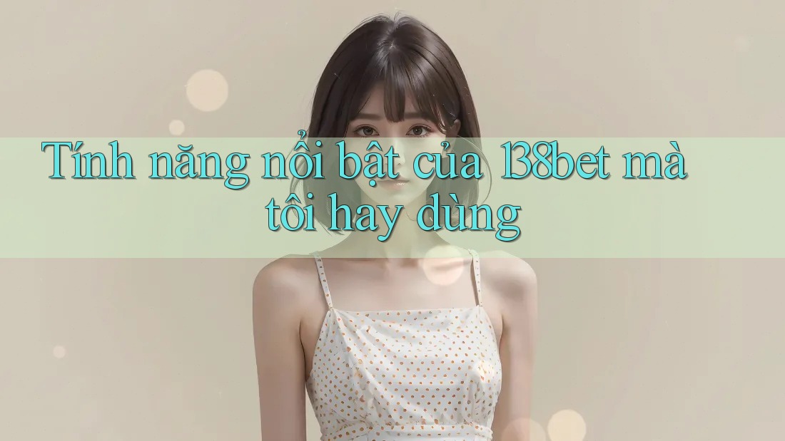 Tính năng nổi bật của 138bet mà tôi hay dùng