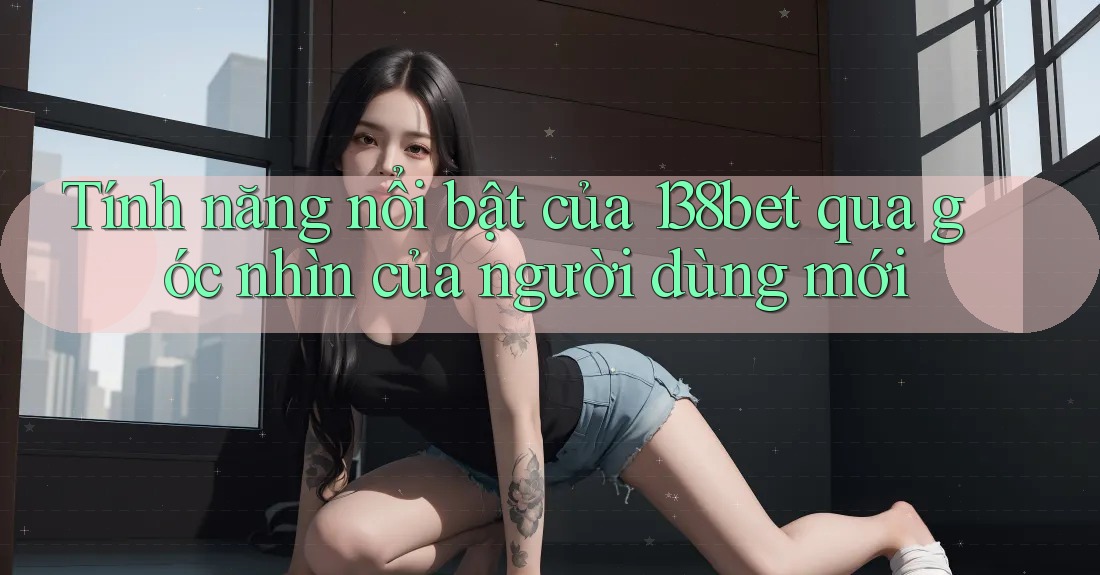 Tính năng nổi bật của 138bet qua góc nhìn của người dùng mới