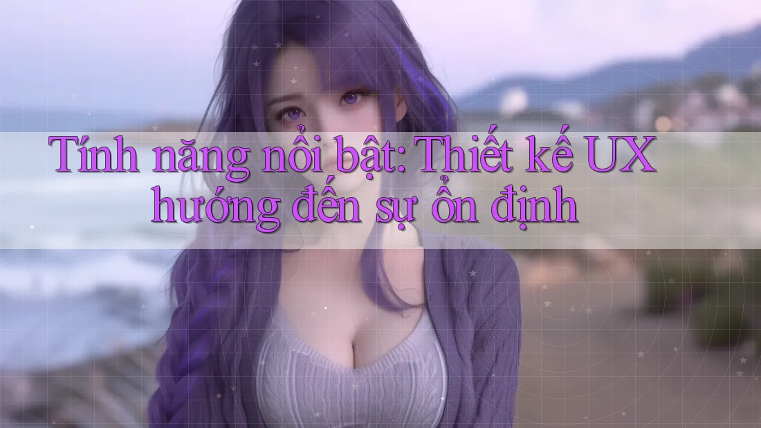 Tính năng nổi bật: Thiết kế UX hướng đến sự ổn định