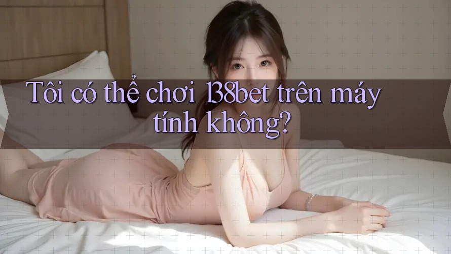 Tôi có thể chơi 138bet trên máy tính không?