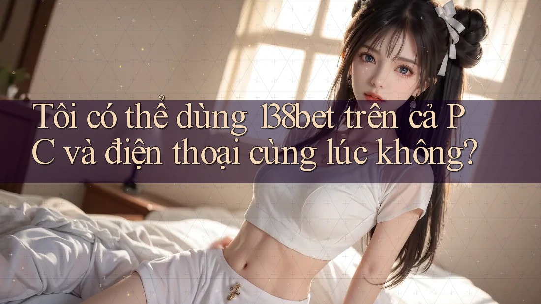 Tôi có thể dùng 138bet trên cả PC và điện thoại cùng lúc không?