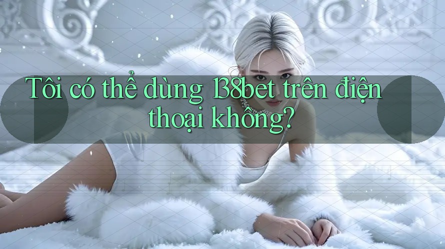 Tôi có thể dùng 138bet trên điện thoại không?