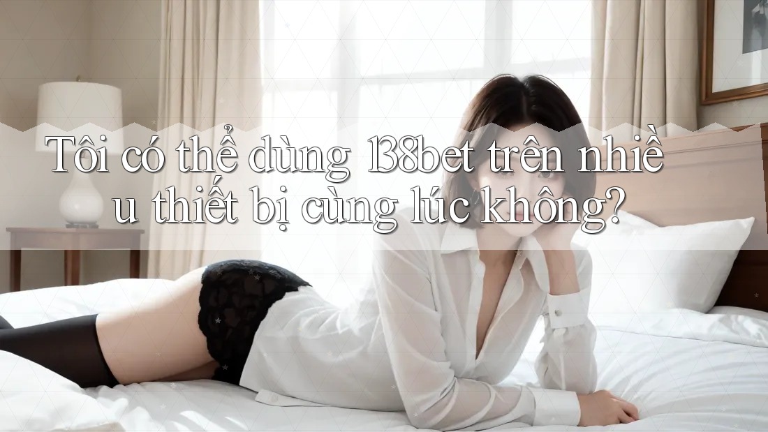 Tôi có thể dùng 138bet trên nhiều thiết bị cùng lúc không?