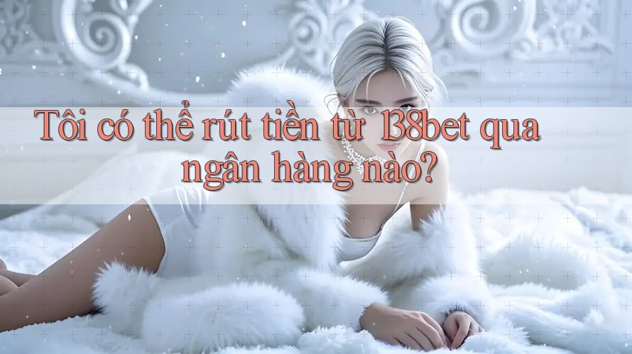 Tôi có thể rút tiền từ 138bet qua ngân hàng nào?