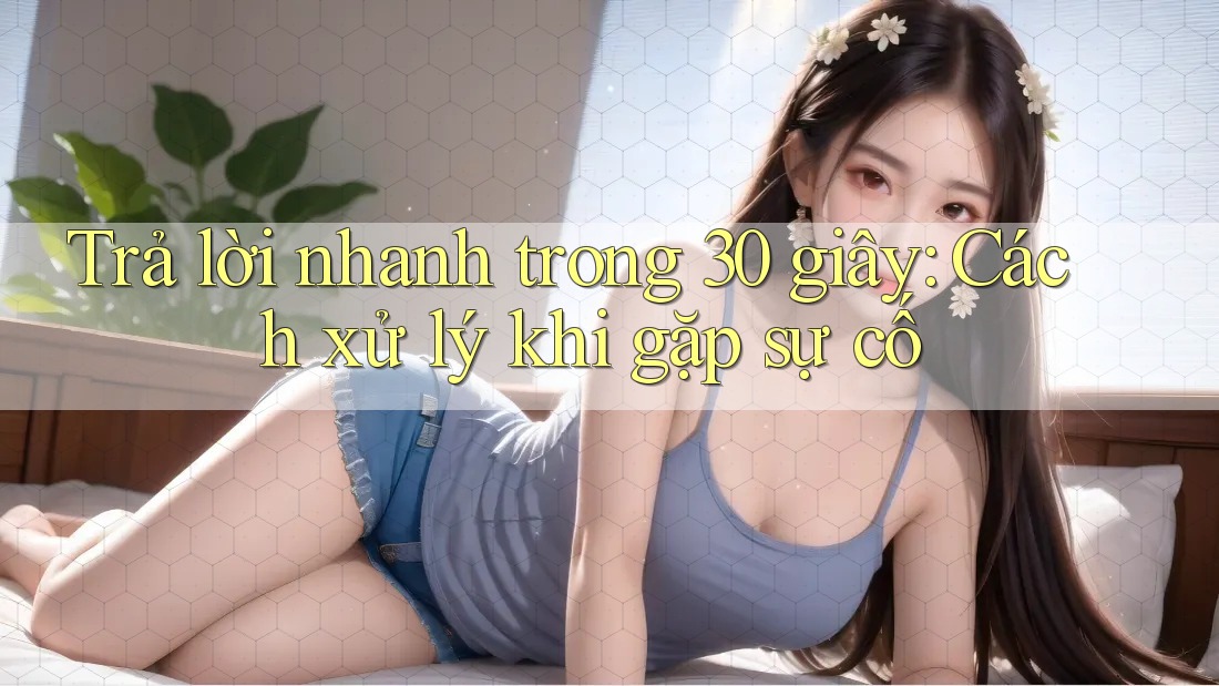 Trả lời nhanh trong 30 giây: Cách xử lý khi gặp sự cố Trả lời nhanh trong 30 giây: Cách xử lý khi gặp sự cố