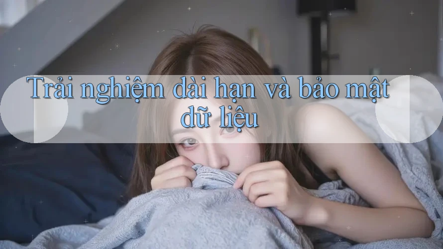 Trải nghiệm dài hạn và bảo mật dữ liệu