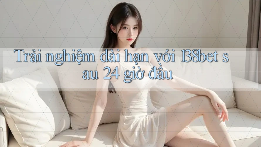 Trải nghiệm dài hạn với 138bet sau 24 giờ đầu