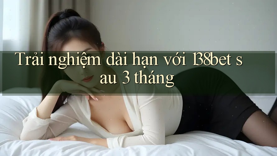 Trải nghiệm dài hạn với 138bet sau 3 tháng
