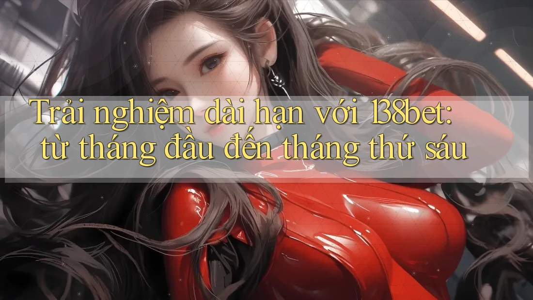Trải nghiệm dài hạn với 138bet: từ tháng đầu đến tháng thứ sáu
