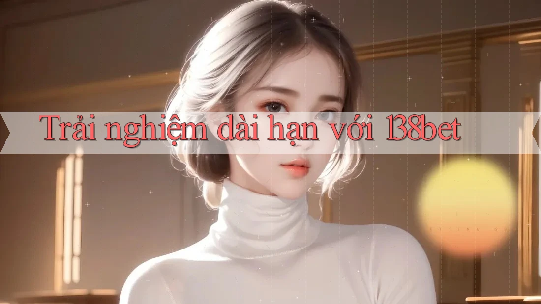 Trải nghiệm dài hạn với 138bet
