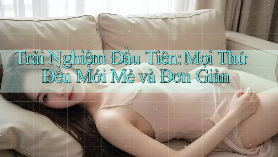 Trải Nghiệm Đầu Tiên: Mọi Thứ Đều Mới Mẻ và Đơn Giản