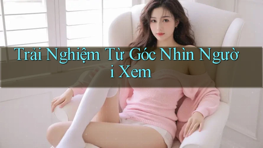 Trải Nghiệm Từ Góc Nhìn Người Xem Trải Nghiệm Từ Góc Nhìn Người Xem