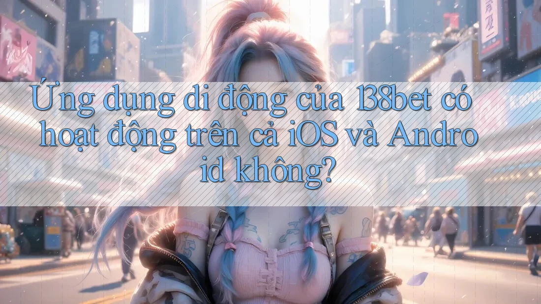 Ứng dụng di động của 138bet có hoạt động trên cả iOS và Android không?