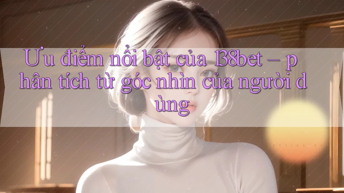 Ưu điểm nổi bật của 138bet – phân tích từ góc nhìn của người dùng