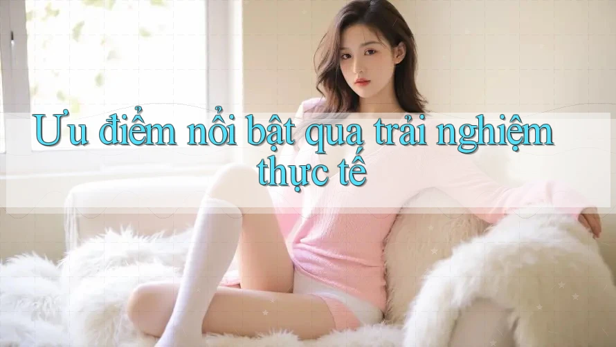 Ưu điểm nổi bật qua trải nghiệm thực tế