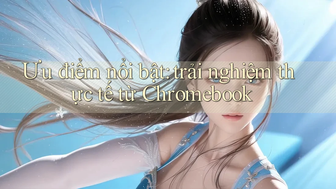 Ưu điểm nổi bật: trải nghiệm thực tế từ Chromebook