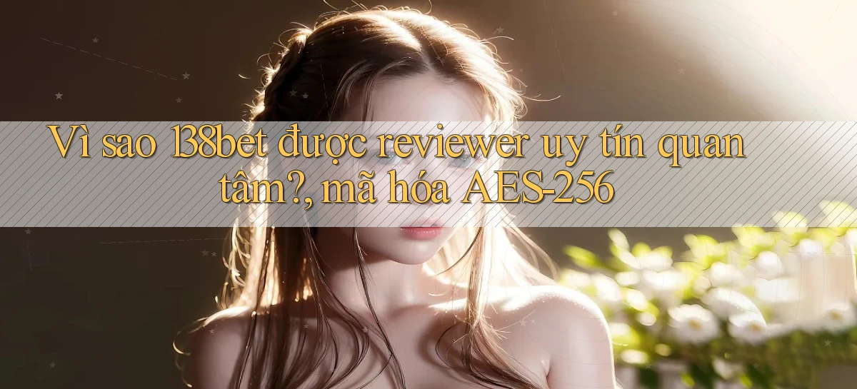Vì sao 138bet được reviewer uy tín quan tâm, mã hóa AES 256