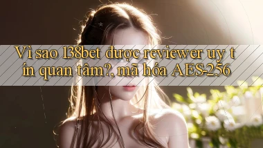 Vì sao 138bet được reviewer uy tín quan tâm, mã hóa AES 256