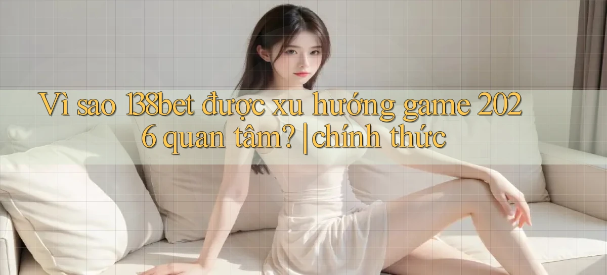 Vì sao 138bet được xu hướng game 2026 quan tâm chính thức